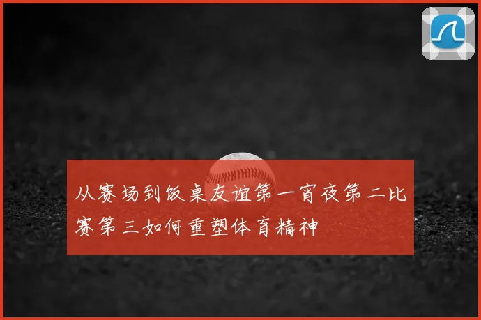 从赛场到饭桌友谊第一宵夜第二比赛第三如何重塑体育精神