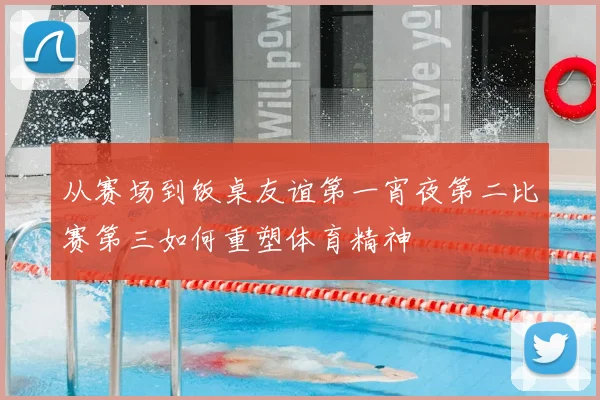 从赛场到饭桌友谊第一宵夜第二比赛第三如何重塑体育精神