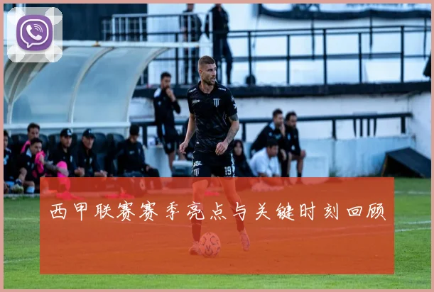 西甲联赛赛季亮点与关键时刻回顾